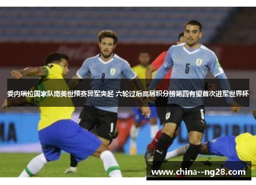 委内瑞拉国家队南美世预赛异军突起 六轮过后高居积分榜第四有望首次进军世界杯